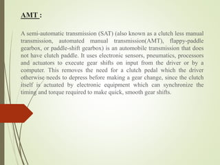 AMT :
A semi-automatic transmission (SAT) (also known as a clutch less manual
transmission, automated manual transmission(AMT), flappy-paddle
gearbox, or paddle-shift gearbox) is an automobile transmission that does
not have clutch paddle. It uses electronic sensors, pneumatics, processors
and actuators to execute gear shifts on input from the driver or by a
computer. This removes the need for a clutch pedal which the driver
otherwise needs to depress before making a gear change, since the clutch
itself is actuated by electronic equipment which can synchronize the
timing and torque required to make quick, smooth gear shifts.
 