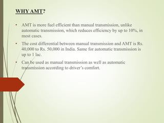 WHY AMT?
• AMT is more fuel efficient than manual transmission, unlike
automatic transmission, which reduces efficiency by up to 10%, in
most cases.
• The cost differential between manual transmission and AMT is Rs.
40,000 to Rs. 50,000 in India. Same for automatic transmission is
up to 1 lac.
• Can be used as manual transmission as well as automatic
transmission according to driver’s comfort.
 