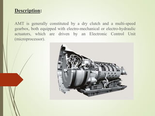 Description:
AMT is generally constituted by a dry clutch and a multi-speed
gearbox, both equipped with electro-mechanical or electro-hydraulic
actuators, which are driven by an Electronic Control Unit
(microprocessor).
 