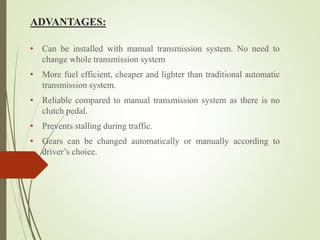 ADVANTAGES:
• Can be installed with manual transmission system. No need to
change whole transmission system
• More fuel efficient, cheaper and lighter than traditional automatic
transmission system.
• Reliable compared to manual transmission system as there is no
clutch pedal.
• Prevents stalling during traffic.
• Gears can be changed automatically or manually according to
driver’s choice.
 