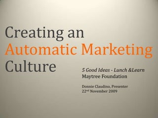 Creating an Automatic Marketing Culture 5 Good Ideas - Lunch & Learn Maytree Foundation Donnie Claudino, Presenter 22nd November 2009 