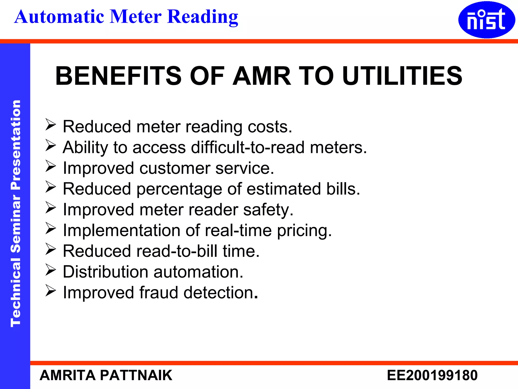 Automatic Meter Reading 
BENEFITS OF AMR TO UTILITIES 
 Reduced meter reading costs. 
 Ability to access difficult-to-read meters. 
 Improved customer service. 
 Reduced percentage of estimated bills. 
 Improved meter reader safety. 
 Implementation of real-time pricing. 
 Reduced read-to-bill time. 
 Distribution automation. 
 Improved fraud detection. 
Technical Seminar Presentation AMRITA PATTNAIK EE200199180 
 