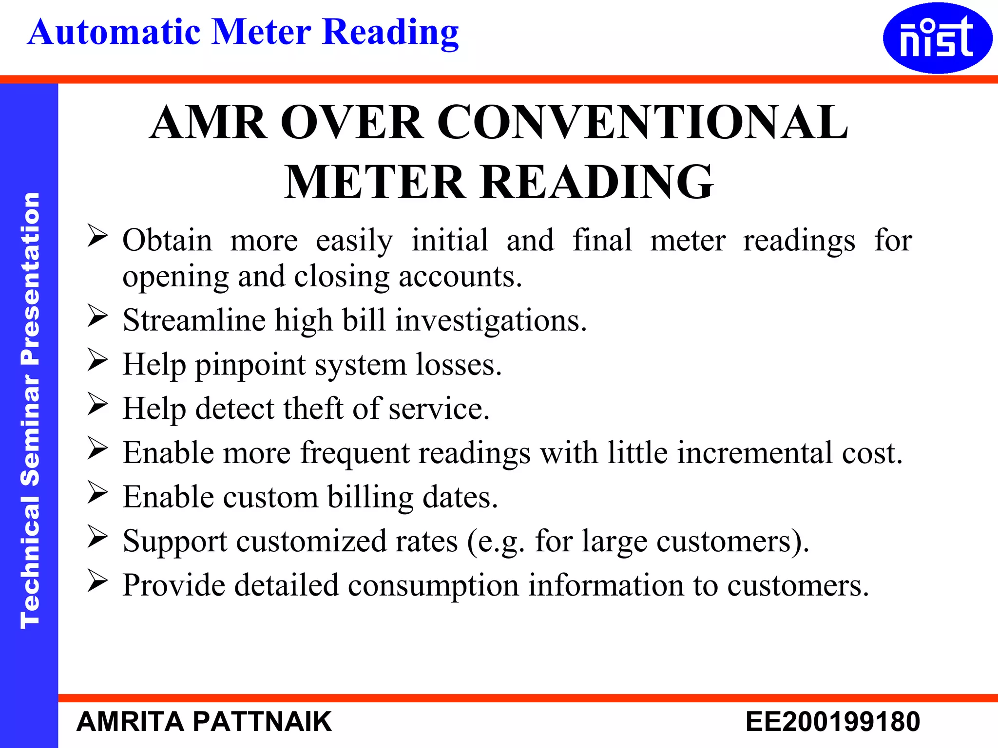 Automatic Meter Reading 
AMR OVER CONVENTIONAL 
METER READING 
Technical Seminar Presentation AMRITA PATTNAIK EE200199180 
 Obtain more easily initial and final meter readings for 
opening and closing accounts. 
 Streamline high bill investigations. 
 Help pinpoint system losses. 
 Help detect theft of service. 
 Enable more frequent readings with little incremental cost. 
 Enable custom billing dates. 
 Support customized rates (e.g. for large customers). 
 Provide detailed consumption information to customers. 
 