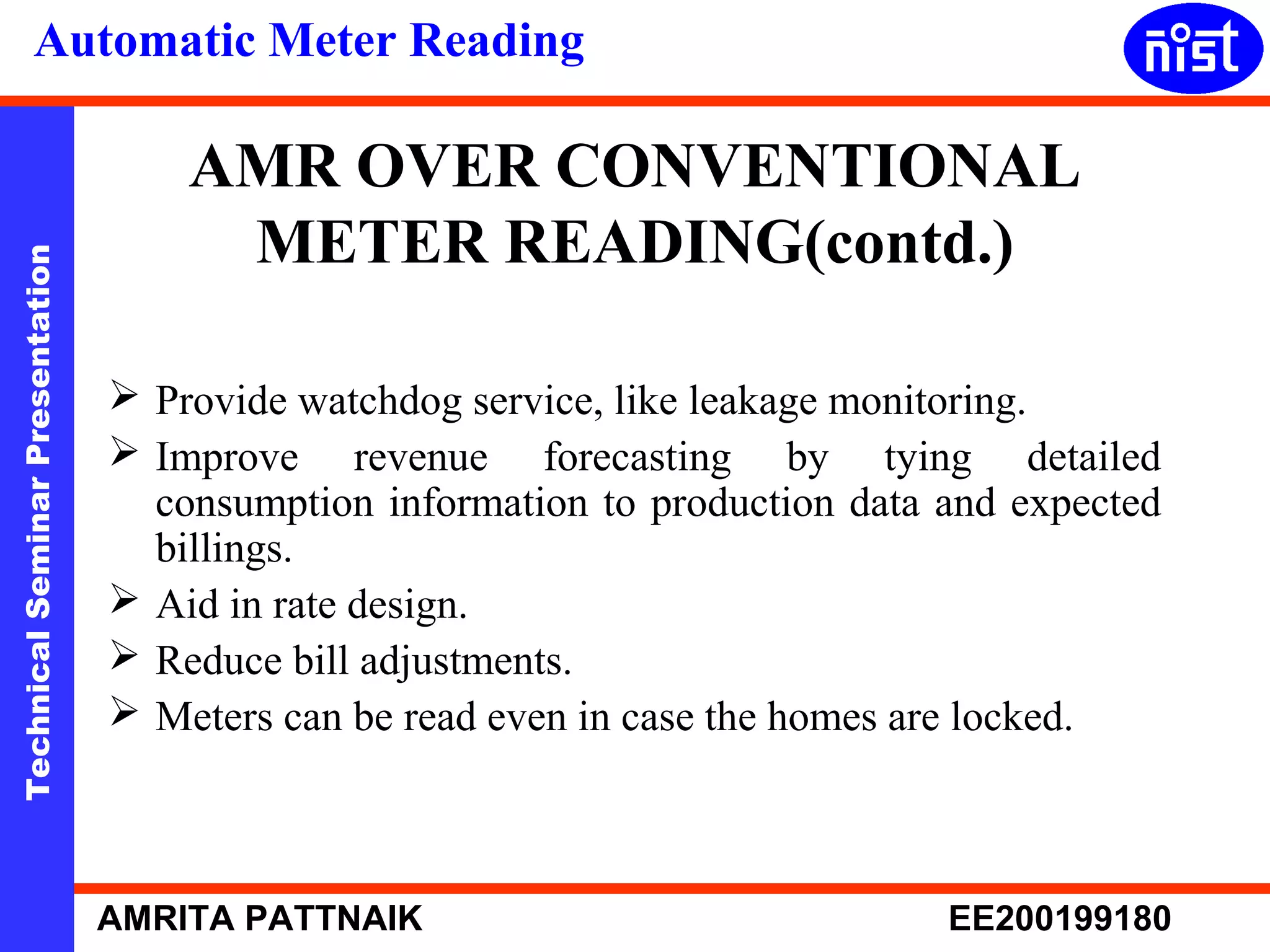 Automatic Meter Reading 
AMR OVER CONVENTIONAL 
METER READING(contd.) 
Technical Seminar Presentation AMRITA PATTNAIK EE200199180 
 Provide watchdog service, like leakage monitoring. 
 Improve revenue forecasting by tying detailed 
consumption information to production data and expected 
billings. 
 Aid in rate design. 
 Reduce bill adjustments. 
 Meters can be read even in case the homes are locked. 
 