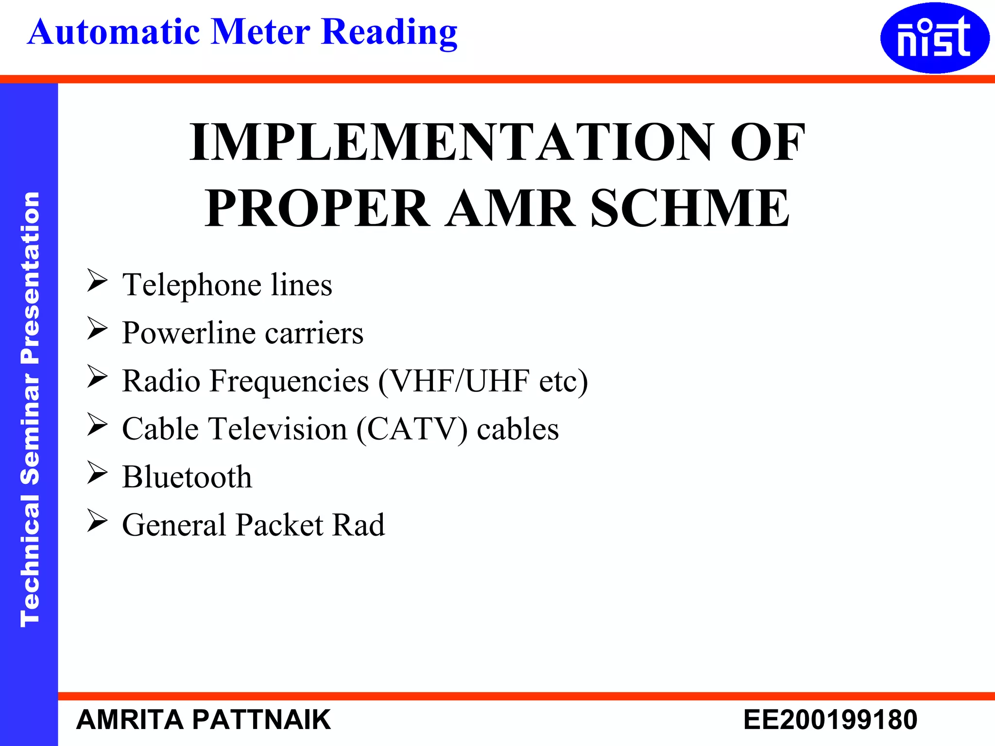 Automatic Meter Reading 
IMPLEMENTATION OF 
PROPER AMR SCHME 
Technical Seminar Presentation AMRITA PATTNAIK EE200199180 
 Telephone lines 
 Powerline carriers 
 Radio Frequencies (VHF/UHF etc) 
 Cable Television (CATV) cables 
 Bluetooth 
 General Packet Rad 
 