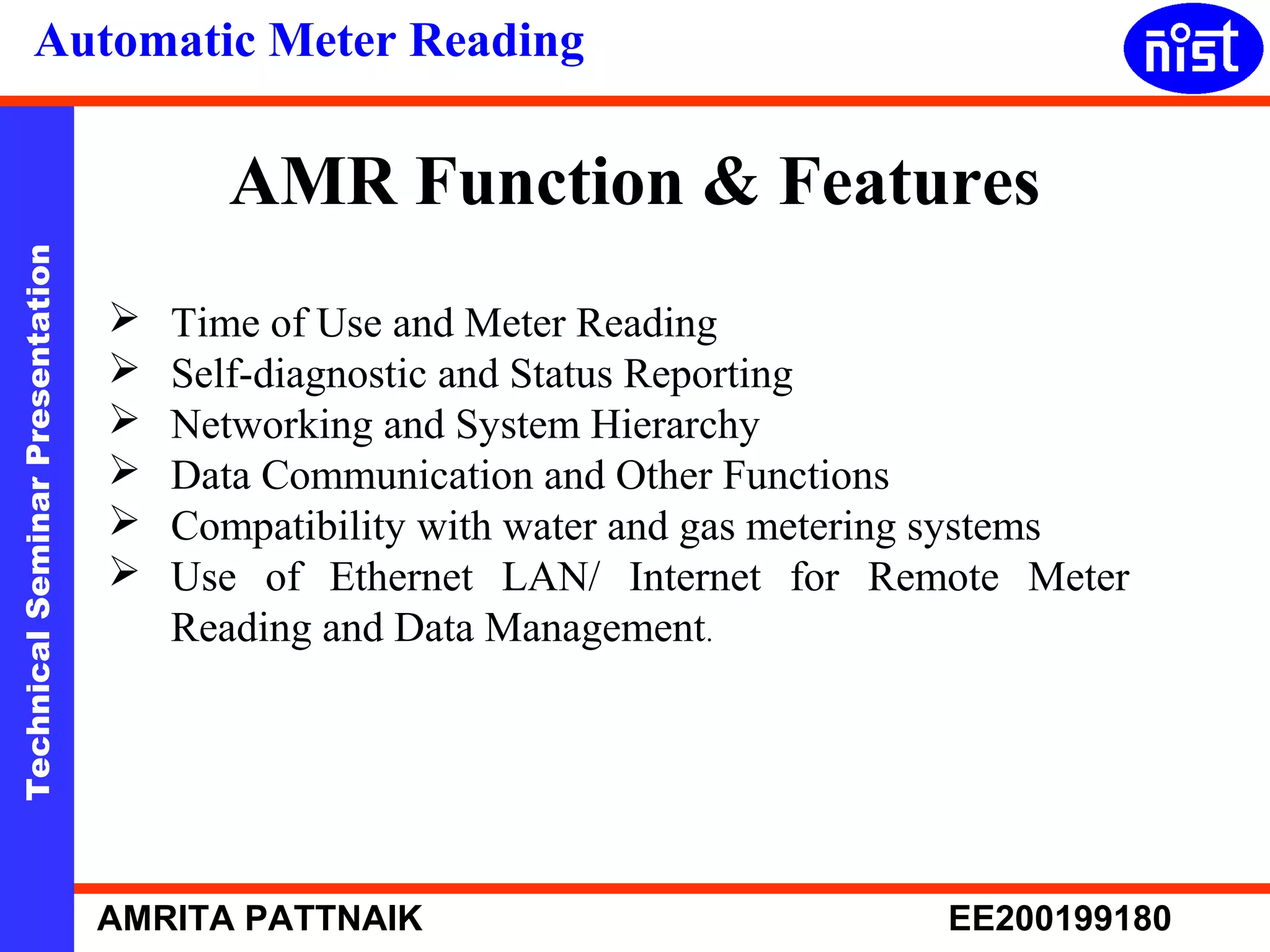 Automatic Meter Reading 
AMR Function & Features 
Technical Seminar Presentation AMRITA PATTNAIK EE200199180 
 Time of Use and Meter Reading 
 Self-diagnostic and Status Reporting 
 Networking and System Hierarchy 
 Data Communication and Other Functions 
 Compatibility with water and gas metering systems 
 Use of Ethernet LAN/ Internet for Remote Meter 
Reading and Data Management. 
 