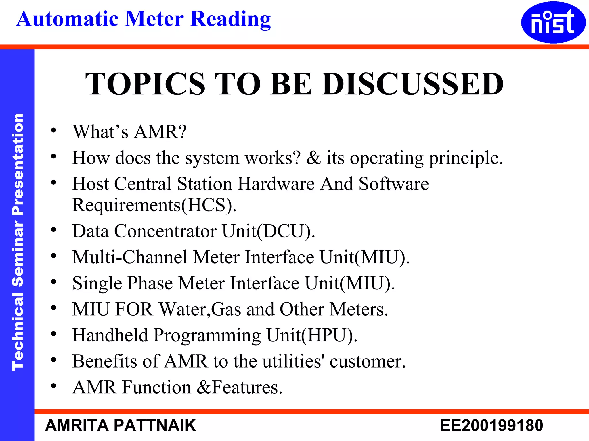 Automatic Meter Reading 
TOPICS TO BE DISCUSSED 
Technical Seminar Presentation AMRITA PATTNAIK EE200199180 
• What’s AMR? 
• How does the system works? & its operating principle. 
• Host Central Station Hardware And Software 
Requirements(HCS). 
• Data Concentrator Unit(DCU). 
• Multi-Channel Meter Interface Unit(MIU). 
• Single Phase Meter Interface Unit(MIU). 
• MIU FOR Water,Gas and Other Meters. 
• Handheld Programming Unit(HPU). 
• Benefits of AMR to the utilities' customer. 
• AMR Function &Features. 
 