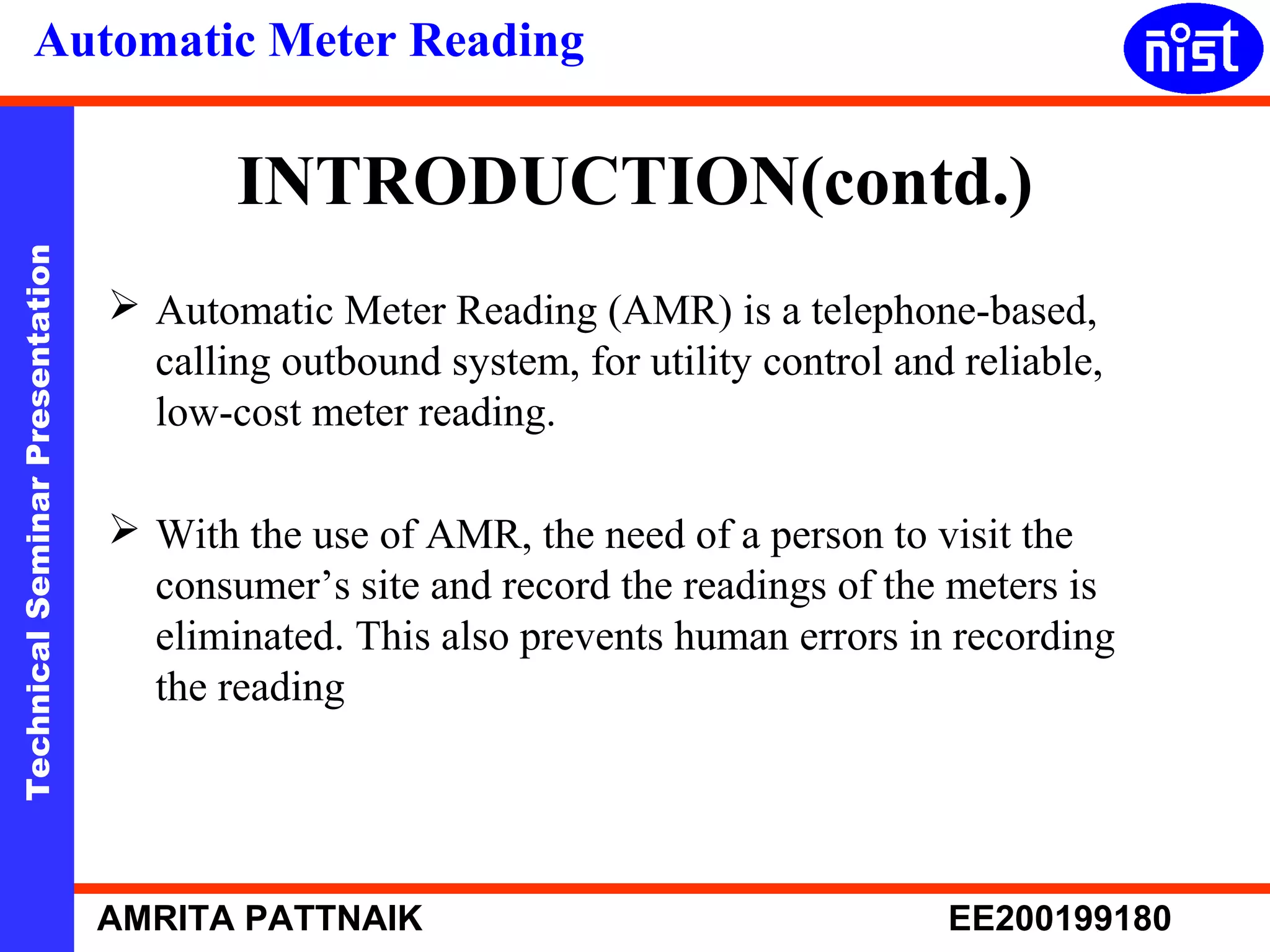 Automatic Meter Reading 
INTRODUCTION(contd.) 
Technical Seminar Presentation AMRITA PATTNAIK EE200199180 
 Automatic Meter Reading (AMR) is a telephone-based, 
calling outbound system, for utility control and reliable, 
low-cost meter reading. 
 With the use of AMR, the need of a person to visit the 
consumer’s site and record the readings of the meters is 
eliminated. This also prevents human errors in recording 
the reading 
 