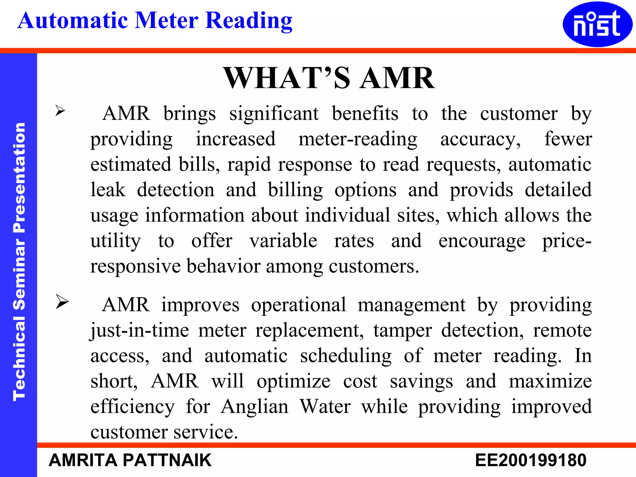 Automatic Meter Reading 
WHAT’S AMR 
 AMR brings significant benefits to the customer by 
Technical Seminar Presentation AMRITA PATTNAIK EE200199180 
providing increased meter-reading accuracy, fewer 
estimated bills, rapid response to read requests, automatic 
leak detection and billing options and provids detailed 
usage information about individual sites, which allows the 
utility to offer variable rates and encourage price-responsive 
behavior among customers. 
 AMR improves operational management by providing 
just-in-time meter replacement, tamper detection, remote 
access, and automatic scheduling of meter reading. In 
short, AMR will optimize cost savings and maximize 
efficiency for Anglian Water while providing improved 
customer service. 
 