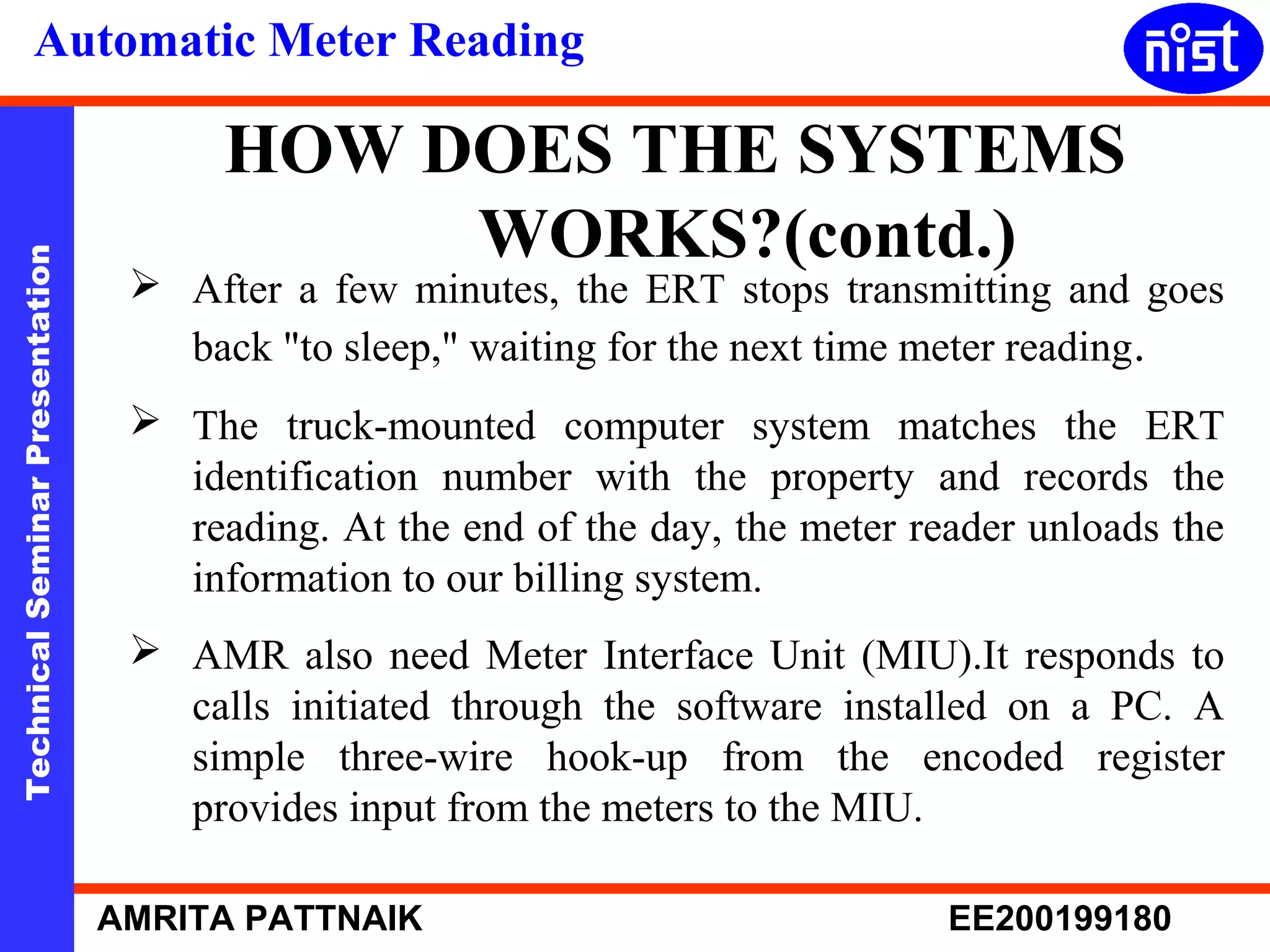 Automatic Meter Reading 
HOW DOES THE SYSTEMS 
WORKS?(contd.) 
Technical Seminar Presentation AMRITA PATTNAIK EE200199180 
 After a few minutes, the ERT stops transmitting and goes 
back "to sleep," waiting for the next time meter reading. 
 The truck-mounted computer system matches the ERT 
identification number with the property and records the 
reading. At the end of the day, the meter reader unloads the 
information to our billing system. 
 AMR also need Meter Interface Unit (MIU).It responds to 
calls initiated through the software installed on a PC. A 
simple three-wire hook-up from the encoded register 
provides input from the meters to the MIU. 
 