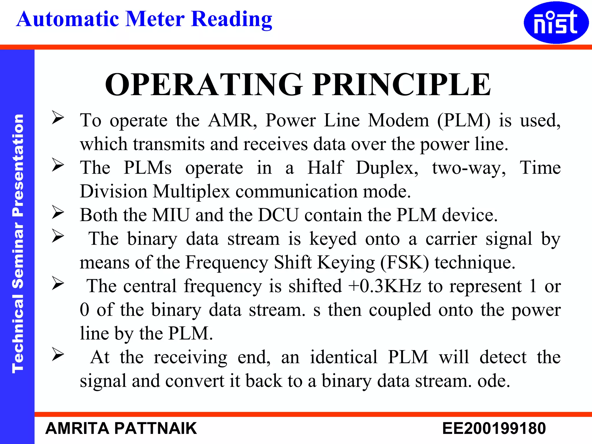Automatic Meter Reading 
OPERATING PRINCIPLE 
 To operate the AMR, Power Line Modem (PLM) is used, 
Technical Seminar Presentation AMRITA PATTNAIK EE200199180 
which transmits and receives data over the power line. 
 The PLMs operate in a Half Duplex, two-way, Time 
Division Multiplex communication mode. 
 Both the MIU and the DCU contain the PLM device. 
 The binary data stream is keyed onto a carrier signal by 
means of the Frequency Shift Keying (FSK) technique. 
 The central frequency is shifted +0.3KHz to represent 1 or 
0 of the binary data stream. s then coupled onto the power 
line by the PLM. 
 At the receiving end, an identical PLM will detect the 
signal and convert it back to a binary data stream. ode. 
 