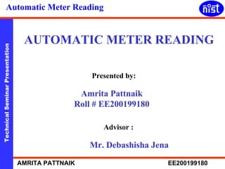 Automatic Meter Reading 
AUTOMATIC METER READING 
Technical Seminar Presentation AMRITA PATTNAIK EE200199180 
Presented by: 
Amrita Pattnaik 
Roll # EE200199180 
Advisor : 
Mr. Debashisha Jena 
 