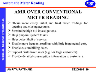 Automatic Meter Reading 
AMR OVER CONVENTIONAL 
METER READING 
Technical Seminar Presentation AMRITA PATTNAIK EE200199180 
 Obtain more easily initial and final meter readings for 
opening and closing accounts. 
 Streamline high bill investigations. 
 Help pinpoint system losses. 
 Help detect theft of service. 
 Enable more frequent readings with little incremental cost. 
 Enable custom billing dates. 
 Support customized rates (e.g. for large customers). 
 Provide detailed consumption information to customers. 
 