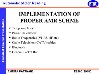 Automatic Meter Reading 
IMPLEMENTATION OF 
PROPER AMR SCHME 
Technical Seminar Presentation AMRITA PATTNAIK EE200199180 
 Telephone lines 
 Powerline carriers 
 Radio Frequencies (VHF/UHF etc) 
 Cable Television (CATV) cables 
 Bluetooth 
 General Packet Rad 
 