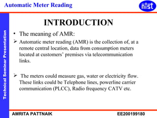 Automatic Meter Reading 
INTRODUCTION 
• The meaning of AMR: 
 Automatic meter reading (AMR) is the collection of, at a 
remote central location, data from consumption meters 
located at customers’ premises via telecommunication 
links. 
Technical Seminar Presentation AMRITA PATTNAIK EE200199180 
 The meters could measure gas, water or electricity flow. 
These links could be Telephone lines, powerline carrier 
communication (PLCC), Radio frequency CATV etc. 
 