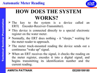 Automatic Meter Reading 
HOW DOES THE SYSTEM 
WORKS? 
Technical Seminar Presentation AMRITA PATTNAIK EE200199180 
 The key to the system is a device called an 
ERT( Encoder-Receiver-Transmitter). 
 This device is connected directly to a special electronic 
register on the water meter. 
 Normally, the ERT does nothing - it "sleeps," waiting for 
the meter reader to approach. 
 The meter truck-mounted reading the device sends out a 
continuous "wake up" signal. 
 When an ERT receives the signal, it checks the reading on 
the meter register, encodes it into a digital signal, and 
begins transmitting its identification number and the 
current reading. 
 