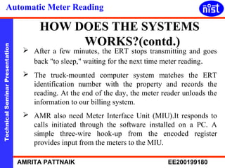 Automatic Meter Reading 
HOW DOES THE SYSTEMS 
WORKS?(contd.) 
Technical Seminar Presentation AMRITA PATTNAIK EE200199180 
 After a few minutes, the ERT stops transmitting and goes 
back "to sleep," waiting for the next time meter reading. 
 The truck-mounted computer system matches the ERT 
identification number with the property and records the 
reading. At the end of the day, the meter reader unloads the 
information to our billing system. 
 AMR also need Meter Interface Unit (MIU).It responds to 
calls initiated through the software installed on a PC. A 
simple three-wire hook-up from the encoded register 
provides input from the meters to the MIU. 
 