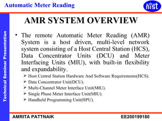 Automatic Meter Reading 
AMR SYSTEM OVERVIEW 
• The remote Automatic Meter Reading (AMR) 
System is a host driven, multi-level network 
system consisting of a Host Central Station (HCS), 
Data Concentrator Units (DCU) and Meter 
Interfacing Units (MIU), with built-in flexibility 
and expandability. 
Technical Seminar Presentation AMRITA PATTNAIK EE200199180 
 Host Central Station Hardware And Software Requirements(HCS). 
 Data Concentrator Unit(DCU). 
 Multi-Channel Meter Interface Unit(MIU). 
 Single Phase Meter Interface Unit(MIU). 
 Handheld Programming Unit(HPU). 
 
