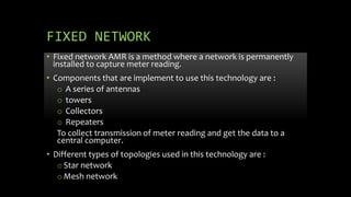 FIXED NETWORK
• Fixed network AMR is a method where a network is permanently
installed to capture meter reading.
• Components that are implement to use this technology are :
o A series of antennas
o towers
o Collectors
o Repeaters
To collect transmission of meter reading and get the data to a
central computer.
• Different types of topologies used in this technology are :
oStar network
oMesh network
 