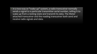 • In a two-way or "wake up" system, a radio transceiver normally
sends a signal to a particular transmitter serial number, telling it to
wake up from a resting state and transmit its data. The Meter
attached transceiver and the reading transceiver both send and
receive radio signals and data.
 