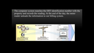 • The computer system matches the ERT identification number with the
property and records the reading. At the end of the day, the meter
reader unloads the information to our billing system.
 