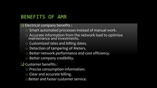 BENEFITS OF AMR
 Electrical company benefits :
o Smart automated processes instead of manual work.
o Accurate information from the network load to optimize
maintenance and investments.
o Customized rates and billing dates.
o Detection of tampering of Meters.
o Better network performance and cost efficiency.
o Better company credibility.
 Customer benefits :
o Precise consumption information.
o Clear and accurate billing.
oBetter and faster customer service.
 