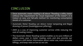 CONCLUSION
• Since automatic meter reading is all about “Reading a utility meter
without the requirement for visual inspection of the meter”, it is
indeed an easy and fail-safe method for monitoring consumption
details of a customer.
• Automatic Meter Reading can detect meter tampering and illegal
drawing of power (hooking/power pilfering).
• AMR as a way of improving customer service while reducing the
cost of reading meters.
• The Automatic Meter Reading system enables us to save millions of
dollars every year in meter reading costs and also provide our
customers with better information about water use, more accurate
billings, and keep rates as low as we can.
 