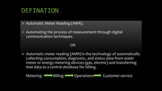 DEFINATION
 Automatic Meter Reading (AMR).
 Automating the process of measurement through digital
communication techniques.
OR
 Automatic meter reading (AMR) is the technology of automatically
collecting consumption, diagnostic, and status data from water
meter or energy metering devices (gas, electric) and transferring
that data to a central database for billing.
Metering Billing Operations Customer service
 
