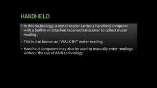 HANDHELD
• In this technology, a meter reader carries a handheld computer
with a built-in or attached receiver/transceiver to collect meter
reading .
• This is also known as “WALK-BY’’ meter reading .
• Handheld computers may also be used to manually enter readings
without the use of AMR technology.
 