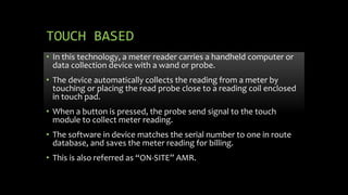 TOUCH BASED
• In this technology, a meter reader carries a handheld computer or
data collection device with a wand or probe.
• The device automatically collects the reading from a meter by
touching or placing the read probe close to a reading coil enclosed
in touch pad.
• When a button is pressed, the probe send signal to the touch
module to collect meter reading.
• The software in device matches the serial number to one in route
database, and saves the meter reading for billing.
• This is also referred as “ON-SITE” AMR.
 