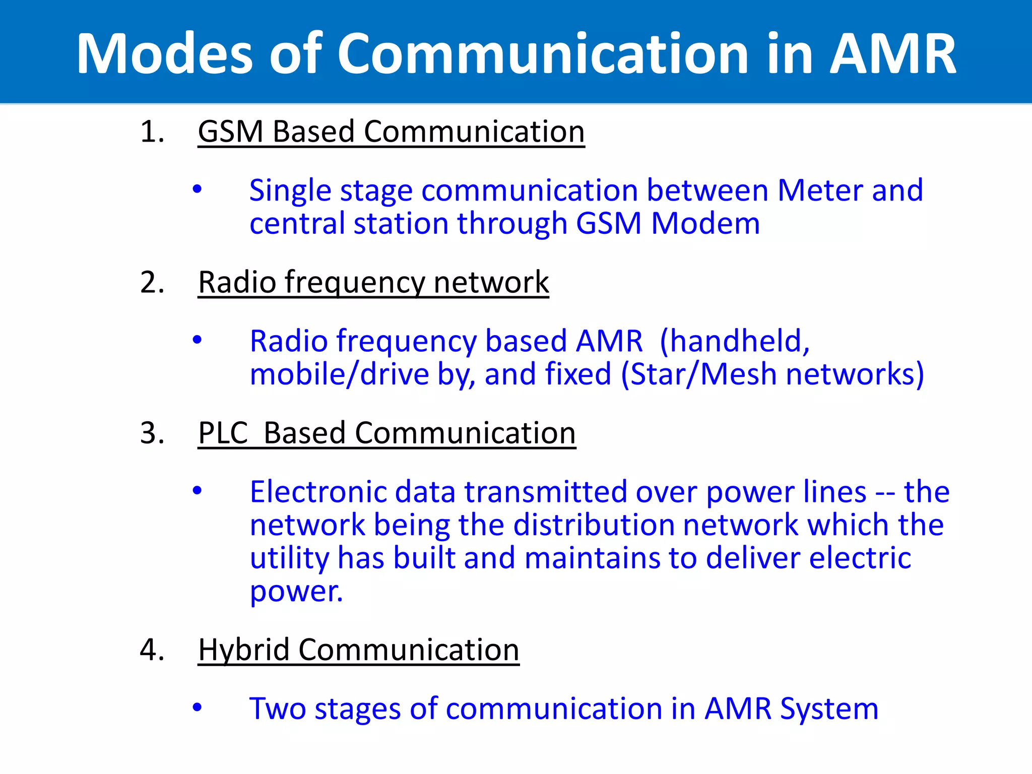 10
Modes of Communication in AMR
1. GSM Based Communication
• Single stage communication between Meter and
central station through GSM Modem
2. Radio frequency network
• Radio frequency based AMR (handheld,
mobile/drive by, and fixed (Star/Mesh networks)
3. PLC Based Communication
• Electronic data transmitted over power lines -- the
network being the distribution network which the
utility has built and maintains to deliver electric
power.
4. Hybrid Communication
• Two stages of communication in AMR System
 