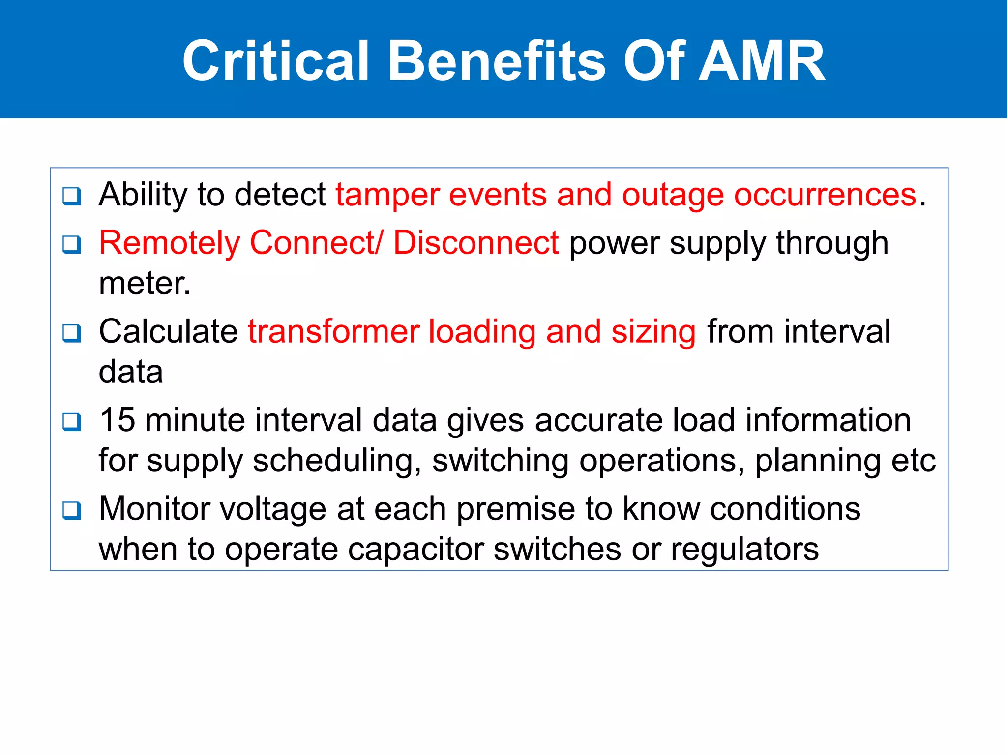  Ability to detect tamper events and outage occurrences.
 Remotely Connect/ Disconnect power supply through
meter.
 Calculate transformer loading and sizing from interval
data
 15 minute interval data gives accurate load information
for supply scheduling, switching operations, planning etc
 Monitor voltage at each premise to know conditions
when to operate capacitor switches or regulators
Critical Benefits Of AMR
 