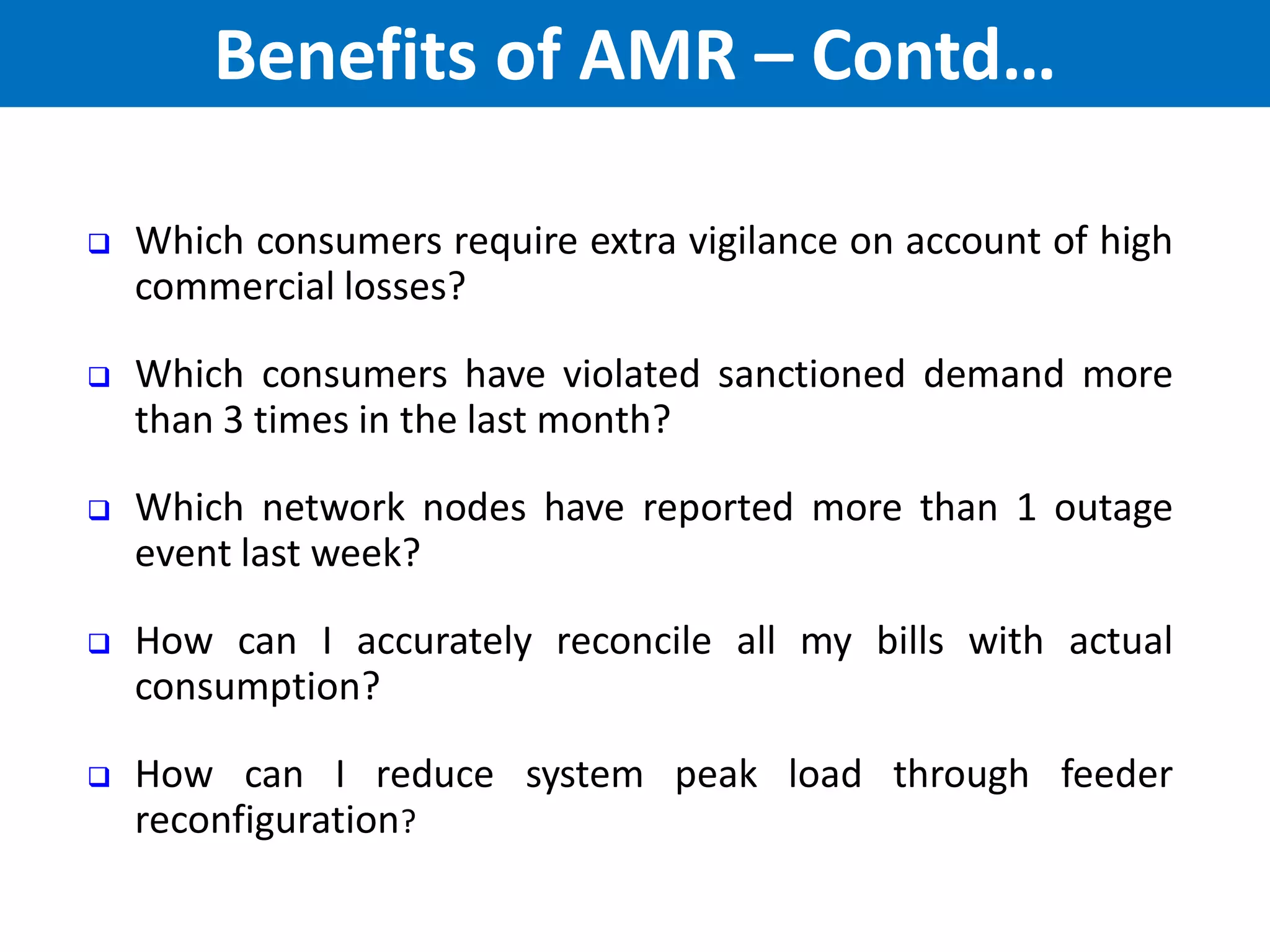  Which consumers require extra vigilance on account of high
commercial losses?
 Which consumers have violated sanctioned demand more
than 3 times in the last month?
 Which network nodes have reported more than 1 outage
event last week?
 How can I accurately reconcile all my bills with actual
consumption?
 How can I reduce system peak load through feeder
reconfiguration?
Benefits of AMR – Contd…
 