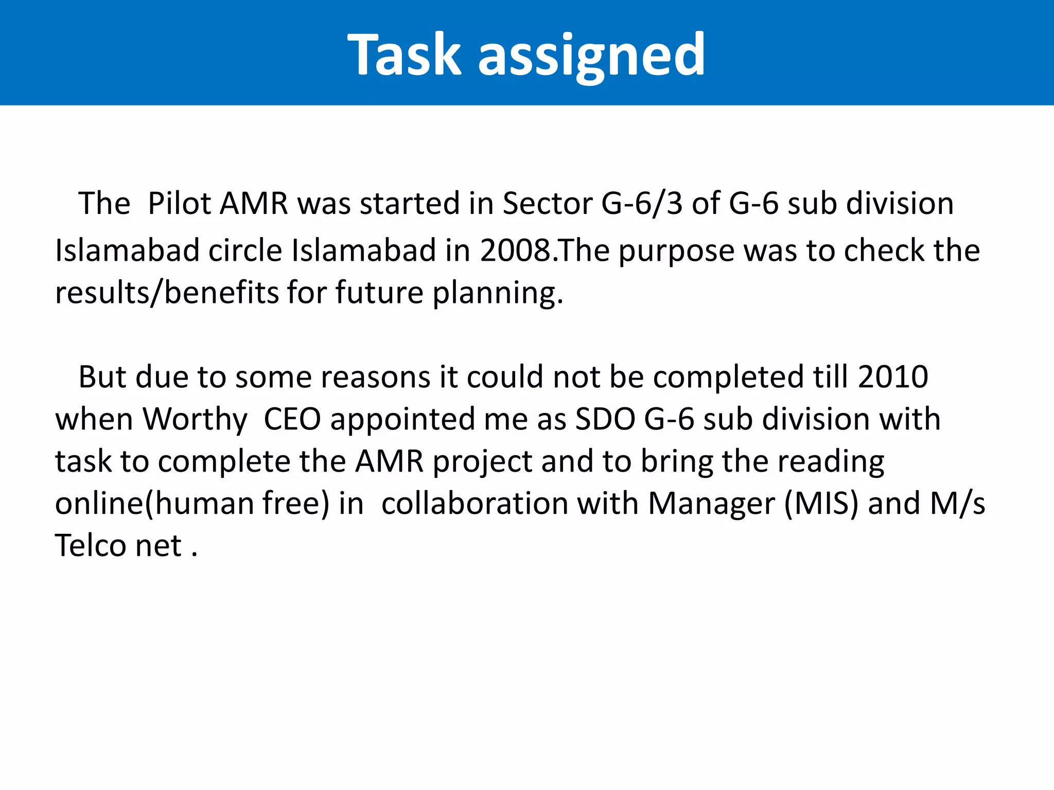 The Pilot AMR was started in Sector G-6/3 of G-6 sub division
Islamabad circle Islamabad in 2008.The purpose was to check the
results/benefits for future planning.
But due to some reasons it could not be completed till 2010
when Worthy CEO appointed me as SDO G-6 sub division with
task to complete the AMR project and to bring the reading
online(human free) in collaboration with Manager (MIS) and M/s
Telco net .
Task assigned
 