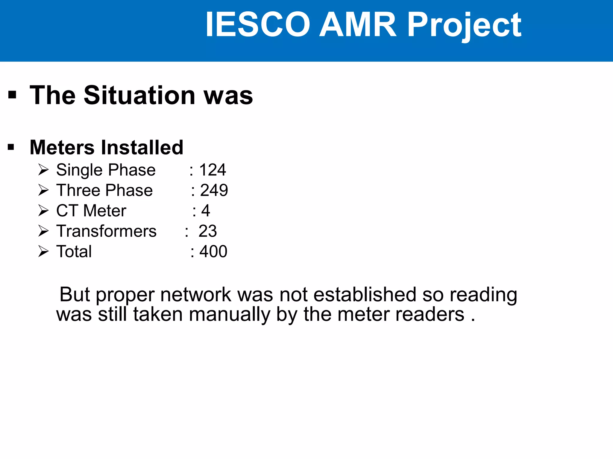 IESCO AMR Project
 The Situation was
 Meters Installed
 Single Phase : 124
 Three Phase : 249
 CT Meter : 4
 Transformers : 23
 Total : 400
But proper network was not established so reading
was still taken manually by the meter readers .
 