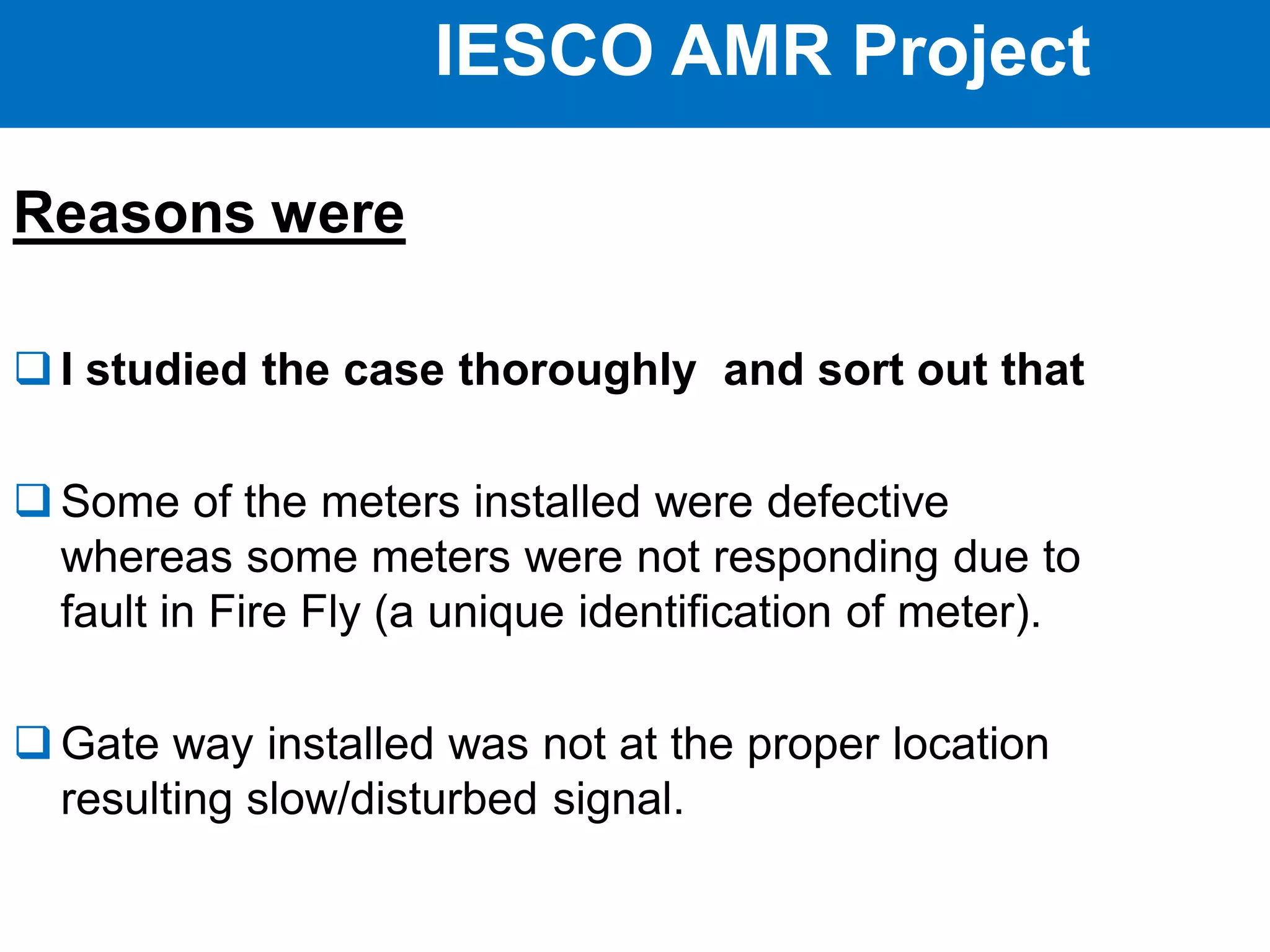 IESCO AMR Project
Reasons were
 I studied the case thoroughly and sort out that
 Some of the meters installed were defective
whereas some meters were not responding due to
fault in Fire Fly (a unique identification of meter).
 Gate way installed was not at the proper location
resulting slow/disturbed signal.
 