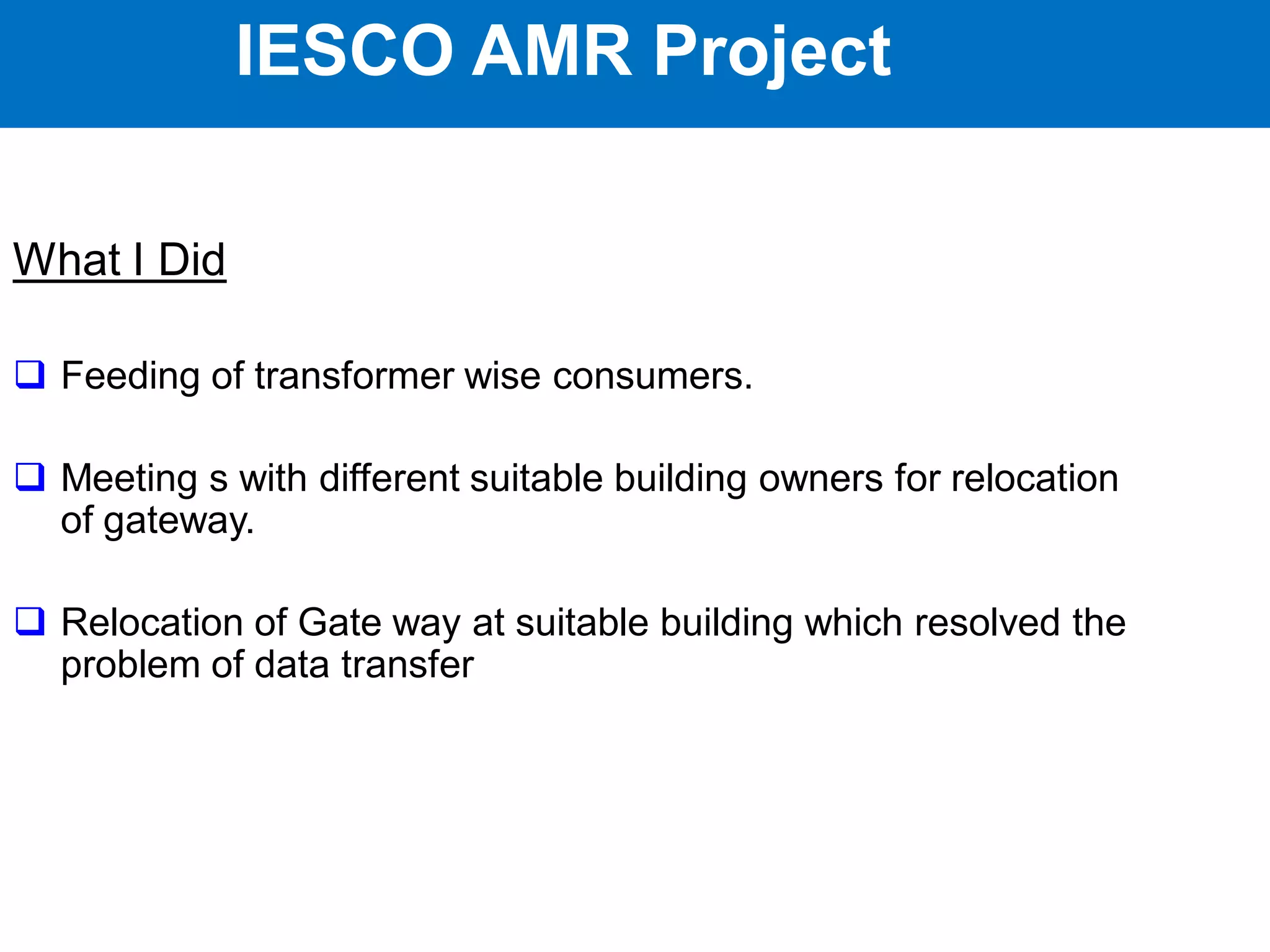 IESCO AMR Project
What I Did
 Feeding of transformer wise consumers.
 Meeting s with different suitable building owners for relocation
of gateway.
 Relocation of Gate way at suitable building which resolved the
problem of data transfer
IESCO AMR Project
 