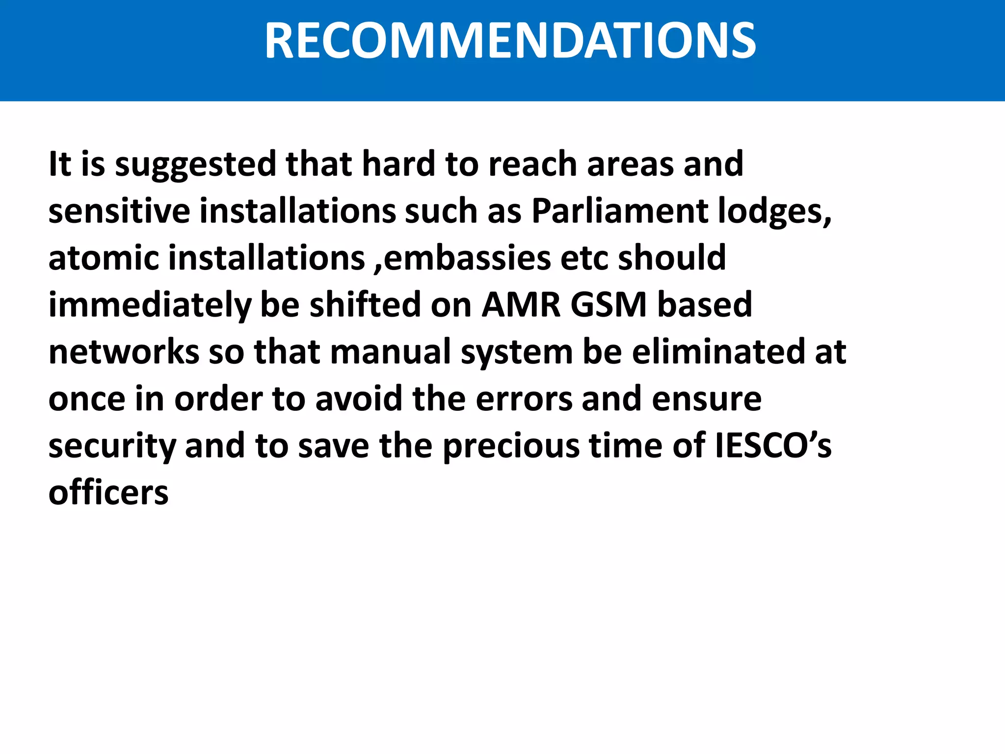 IESCO AMR Project
It is suggested that hard to reach areas and
sensitive installations such as Parliament lodges,
atomic installations ,embassies etc should
immediately be shifted on AMR GSM based
networks so that manual system be eliminated at
once in order to avoid the errors and ensure
security and to save the precious time of IESCO’s
officers
RECOMMENDATIONS
 