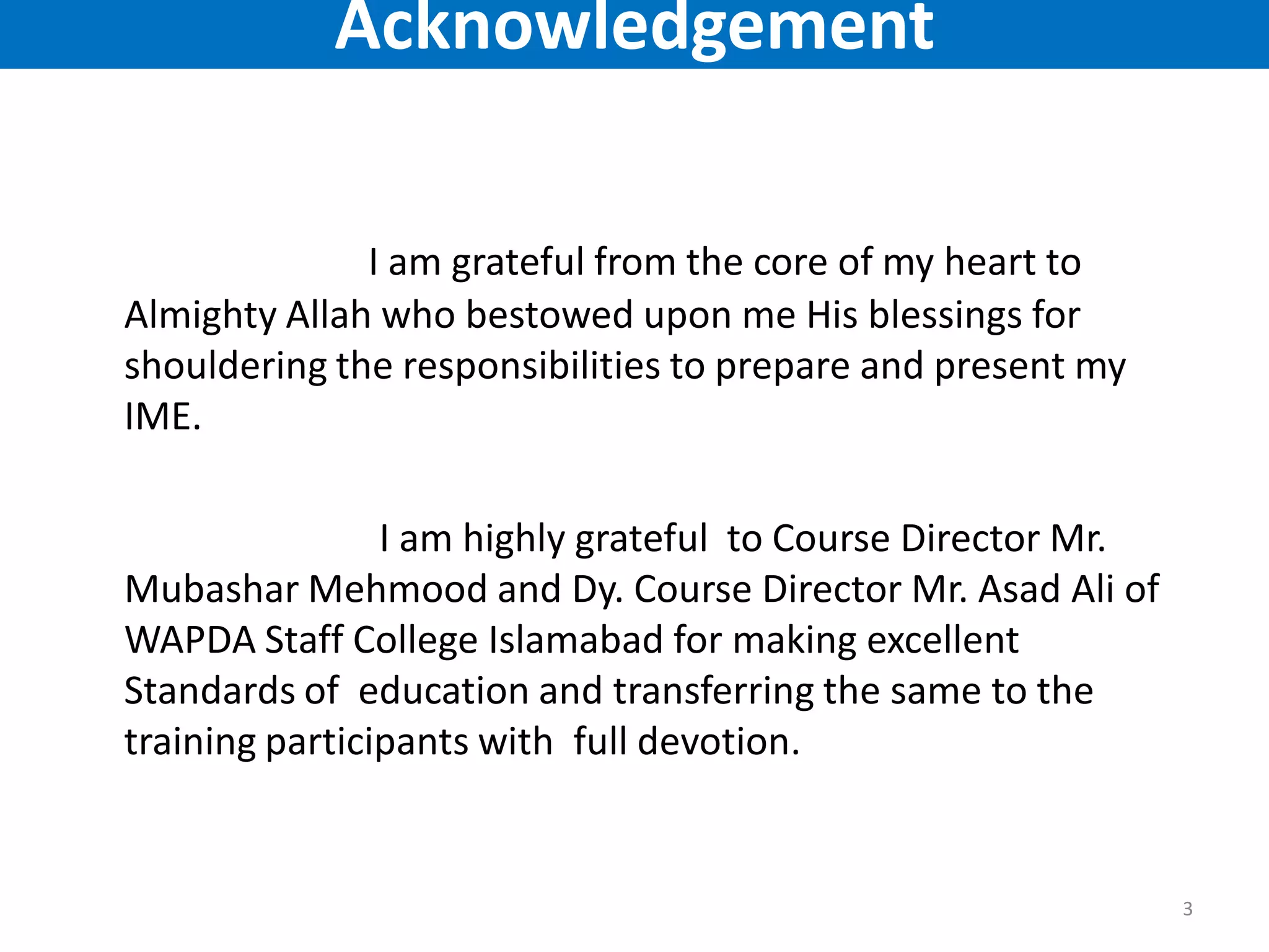 I am grateful from the core of my heart to
Almighty Allah who bestowed upon me His blessings for
shouldering the responsibilities to prepare and present my
IME.
I am highly grateful to Course Director Mr.
Mubashar Mehmood and Dy. Course Director Mr. Asad Ali of
WAPDA Staff College Islamabad for making excellent
Standards of education and transferring the same to the
training participants with full devotion.
3
Acknowledgement
 