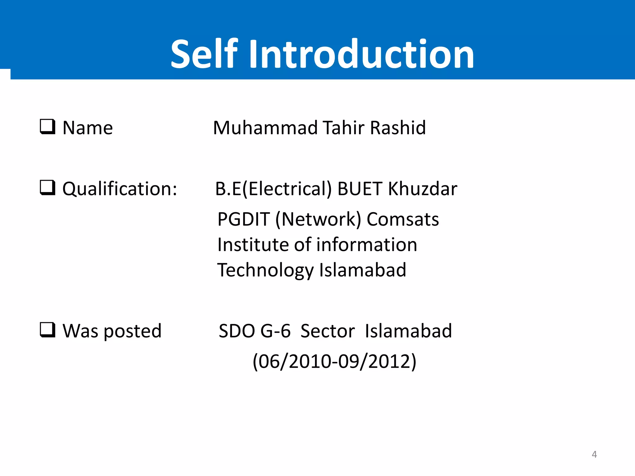  Name Muhammad Tahir Rashid
 Qualification: B.E(Electrical) BUET Khuzdar
PGDIT (Network) Comsats
Institute of information
Technology Islamabad
 Was posted SDO G-6 Sector Islamabad
(06/2010-09/2012)
4
Self Introduction
 