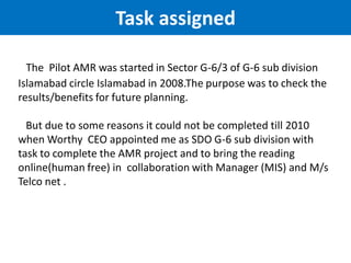 The Pilot AMR was started in Sector G-6/3 of G-6 sub division
Islamabad circle Islamabad in 2008.The purpose was to check the
results/benefits for future planning.
But due to some reasons it could not be completed till 2010
when Worthy CEO appointed me as SDO G-6 sub division with
task to complete the AMR project and to bring the reading
online(human free) in collaboration with Manager (MIS) and M/s
Telco net .
Task assigned
 