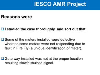 IESCO AMR Project
Reasons were
 I studied the case thoroughly and sort out that
 Some of the meters installed were defective
whereas some meters were not responding due to
fault in Fire Fly (a unique identification of meter).
 Gate way installed was not at the proper location
resulting slow/disturbed signal.
 