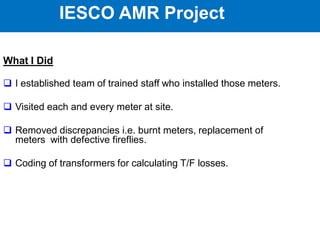 IESCO AMR Project
What I Did
 I established team of trained staff who installed those meters.
 Visited each and every meter at site.
 Removed discrepancies i.e. burnt meters, replacement of
meters with defective fireflies.
 Coding of transformers for calculating T/F losses.
IESCO AMR Project
 