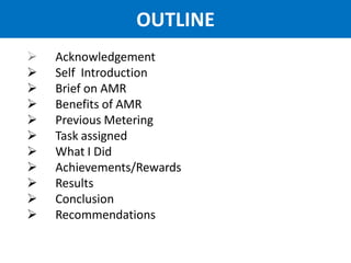 OUTLINE
 Acknowledgement
 Self Introduction
 Brief on AMR
 Benefits of AMR
 Previous Metering
 Task assigned
 What I Did
 Achievements/Rewards
 Results
 Conclusion
 Recommendations
 