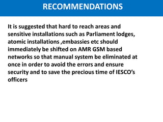 IESCO AMR Project
It is suggested that hard to reach areas and
sensitive installations such as Parliament lodges,
atomic installations ,embassies etc should
immediately be shifted on AMR GSM based
networks so that manual system be eliminated at
once in order to avoid the errors and ensure
security and to save the precious time of IESCO’s
officers
RECOMMENDATIONS
 