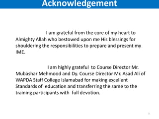 I am grateful from the core of my heart to
Almighty Allah who bestowed upon me His blessings for
shouldering the responsibilities to prepare and present my
IME.
I am highly grateful to Course Director Mr.
Mubashar Mehmood and Dy. Course Director Mr. Asad Ali of
WAPDA Staff College Islamabad for making excellent
Standards of education and transferring the same to the
training participants with full devotion.
3
Acknowledgement
 