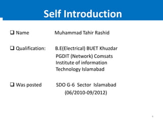  Name Muhammad Tahir Rashid
 Qualification: B.E(Electrical) BUET Khuzdar
PGDIT (Network) Comsats
Institute of information
Technology Islamabad
 Was posted SDO G-6 Sector Islamabad
(06/2010-09/2012)
4
Self Introduction
 