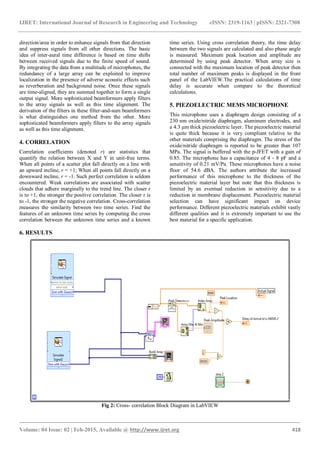IJRET: International Journal of Research in Engineering and Technology eISSN: 2319-1163 | pISSN: 2321-7308
_______________________________________________________________________________________
Volume: 04 Issue: 02 | Feb-2015, Available @ http://www.ijret.org 418
direction/area in order to enhance signals from that direction
and suppress signals from all other directions. The basic
idea of inter-aural time difference is based on time shifts
between received signals due to the finite speed of sound.
By integrating the data from a multitude of microphones, the
redundancy of a large array can be exploited to improve
localization in the presence of adverse acoustic effects such
as reverberation and background noise. Once these signals
are time-aligned, they are summed together to form a single
output signal. More sophisticated beamformers apply filters
to the array signals as well as this time alignment. The
derivation of the filters in these filter-and-sum beamformers
is what distinguishes one method from the other. More
sophisticated beamformers apply filters to the array signals
as well as this time alignment.
4. CORRELATION
Correlation coefficients (denoted r) are statistics that
quantify the relation between X and Y in unit-free terms.
When all points of a scatter plot fall directly on a line with
an upward incline, r = +1; When all points fall directly on a
downward incline, r = -1. Such perfect correlation is seldom
encountered. Weak correlations are associated with scatter
clouds that adhere marginally to the trend line. The closer r
is to +1, the stronger the positive correlation. The closer r is
to -1, the stronger the negative correlation. Cross-correlation
measures the similarity between two time series. Find the
features of an unknown time series by computing the cross
correlation between the unknown time series and a known
time series. Using cross correlation theory, the time delay
between the two signals are calculated and also phase angle
is measured. Maximum peak location and amplitude are
determined by using peak detector. When array size is
connected with the maximum location of peak detector then
total number of maximum peaks is displayed in the front
panel of the LabVIEW.The practical calculations of time
delay is accurate when compare to the theoretical
calculations.
5. PIEZOELECTRIC MEMS MICROPHONE
This microphone uses a diaphragm design consisting of a
230 nm oxide/nitride diaphragm, aluminum electrodes, and
a 4.3 µm thick piezoelectric layer. The piezoelectric material
is quite thick because it is very compliant relative to the
other materials comprising the diaphragm. The stress of the
oxide/nitride diaphragm is reported to be greater than 107
MPa. The signal is buffered with the p-JFET with a gain of
0.85. The microphone has a capacitance of 4 - 8 pF and a
sensitivity of 0.21 mV/Pa. These microphones have a noise
floor of 54.6 dBA. The authors attribute the increased
performance of this microphone to the thickness of the
piezoelectric material layer but note that this thickness is
limited by an eventual reduction in sensitivity due to a
reduction in membrane displacement. Piezoelectric material
selection can have significant impact on device
performance. Different piezoelectric materials exhibit vastly
different qualities and it is extremely important to use the
best material for a specific application.
6. RESULTS
Fig 2: Cross- correlation Block Diagram in LabVIEW
 