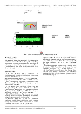 IJRET: International Journal of Research in Engineering and Technology eISSN: 2319-1163 | pISSN: 2321-7308
_______________________________________________________________________________________
Volume: 04 Issue: 02 | Feb-2015, Available @ http://www.ijret.org 419
Fig 3: Front Panel for Automatic Mic Rotation in LabVIEW
7. CONCLUSION
The location of sound sources estimated by acoustic source
localization systems based on the signals received by
microphones. Direction of sound source is determined by
estimating the time delay between two microphones.
Depends upon the time delay, mic would enable to rotate
forward or reverse.
REFERENCES
[1]. E. Elka, D. Elata, and H. Abramovich. The
electromechanical response of multilayered piezoelectric
structures. IEEE Journal of
Microelectromechanical Systems, 13:332–341, April 2004.
[2]. Tony Gustafsson, Bhaskar D. Rao and Mohan Trivedi,
“Source Localization in Reverberant Environments”, IEEE
Transactions on Speech and Audio Processing, vol. 11, No.
6, PP 791–803, Nov 2003.
[3]. Cha Zhang, Dinei Florêncio, Demba E.Ba, and
Zhengyou Zhang, Maximum Likelihood Sound Source
Localization And Beamforming For Directional Microphone
Arrays In Distributed Meetings, IEEE Transactions on
Multimedia, vol. 10, No. 3, PP. 538–548, Apr 2008.
[4]. Joseph Hector DiBiase,A High-Accuracy, Low-Latency
technique for talker localization in reverberant environments
using microphone arrays, Brown University.
[5]. Xiaohong Sheng and Yu-Hen Hu , Maximum
Likelihood Multiple-source Localization Using Acoustic
Energy Measurements, IEEE Transactions on Signal
Processing, VOL. 53, NO. 1, PP 44 - 53, Jan 2005.
[6]. Wing-Kin Ma, Ba-Ngu Vo, S. Singh, and A. Baddeley,
Tracking An Unknown Time-varying Number Of Speakers
Using TDOA Measurements,IEEE Transactions on Speech
and Audio Processing, VOL. 54, NO. 9,PP. 3291–3304,
Sept 2006.
[7]. Bob Mungamuru and Parham Aarabi, Enhanced Sound
Localization, IEEE Transactions on Systems, Man and
cybernetics, vol. 34, No. 3, PP 1526–1540, Jun 2004.
[8]. Ming Yang, Mostafa Al-Kutubi, Duc Truong Pham,
“InSolidAcoustic Source Localization Using Likelihood
Mapping Algorithm” , Open Journal of Acoustics, vol 10,
No:1, PP 34-40, Sep 2011.
 