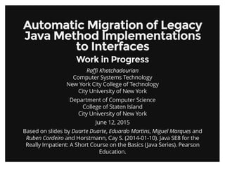 Automatic Migration of LegacyAutomatic Migration of Legacy
Java Method ImplementationsJava Method Implementations
to Interfacesto Interfaces
Work in ProgressWork in Progress
Raﬃ Khatchadourian
Computer Systems Technology
New York City College of Technology
City University of New York
Department of Computer Science
College of Staten Island
City University of New York
June 12, 2015
Based on slides by Duarte Duarte, Eduardo Martins, Miguel Marques and
Ruben Cordeiro and Horstmann, Cay S. (2014-01-10). Java SE8 for the
Really Impatient: A Short Course on the Basics (Java Series). Pearson
Education.
 